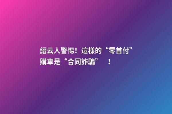 縉云人警惕！這樣的“零首付”購車是“合同詐騙”！